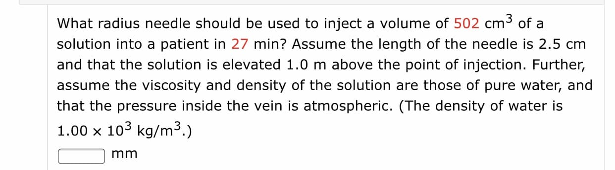 What radius needle should be used to inject a volume of 502 cm3 of a
solution into a patient in 27 min? Assume the length of the needle is 2.5 cm
and that the solution is elevated 1.0 m above the point of injection. Further,
assume the viscosity and density of the solution are those of pure water, and
that the pressure inside the vein is atmospheric. (The density of water is
1.00 x 103 kg/m3.)
mm

