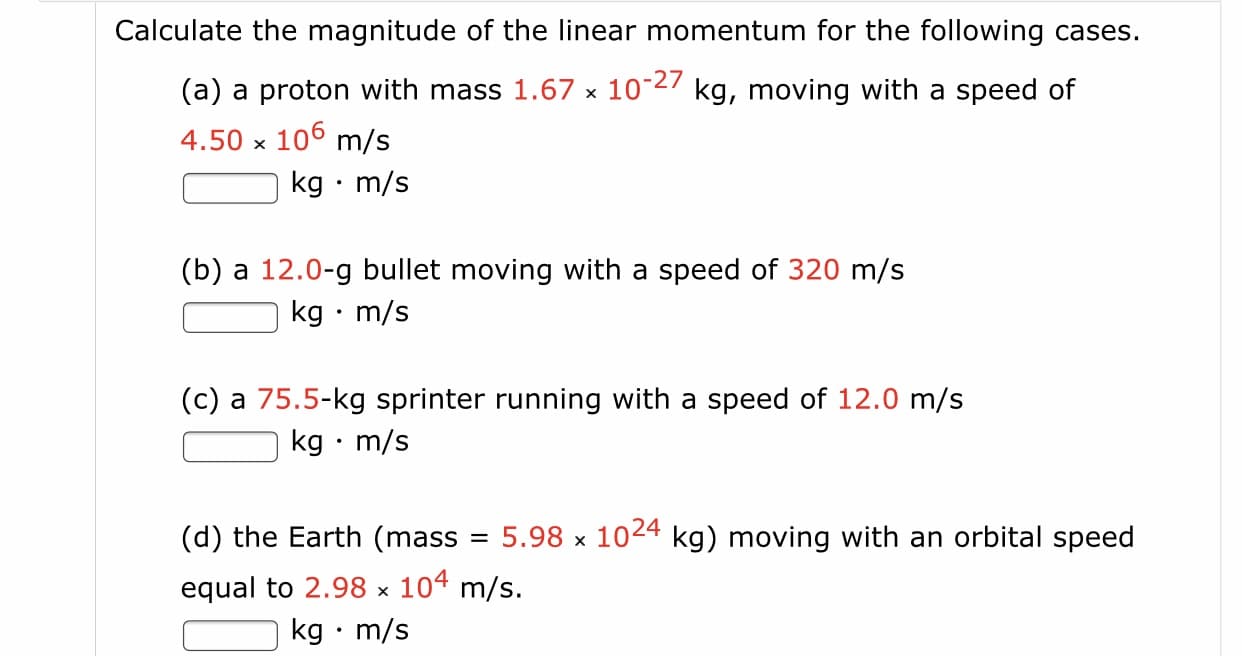 Calculate the magnitude of the linear momentum for the following cases.
(a) a proton with mass 1.67 x 10-27 kg, moving with a speed of
4.50 x 106 m/s
kg • m/s
(b) a 12.0-g bullet moving with a speed of 320 m/s
kg • m/s
(c) a 75.5-kg sprinter running with a speed of 12.0 m/s
kg • m/s
(d) the Earth (mass
5.98 x
1024
kg) moving with an orbital speed
%3D
equal to 2.98 x 104 m/s.
kg • m/s
