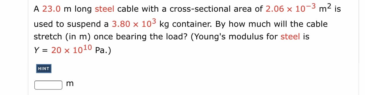 A 23.0 m long steel cable with a cross-sectional area of 2.06
10-3 m2 is
used to suspend a 3.80 x 103 kg container. By how much will the cable
stretch (in m) once bearing the load? (Young's modulus for steel is
Y = 20 x 1010 Pa.)
