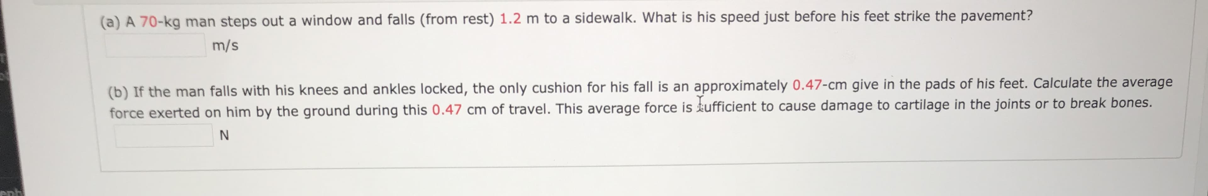 (a) A 70-kg man steps out a window and falls (from rest) 1.2 m to a sidewalk. What is his speed just before his feet strike the pavement?
m/s
(b) If the man falls with his knees and ankles locked, the only cushion for his fall is an approximately 0.47-cm give in the pads of his feet. Calculate the average
force exerted on him by the ground during this 0.47 cm of travel. This average force is tufficient to cause damage to cartilage in the joints or to break bones.
