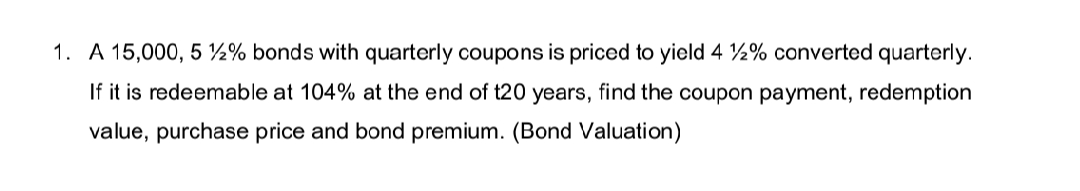 1. A 15,000, 5 ½% bonds with quarterly coupons is priced to yield 4 ½% converted quarterly.
If it is redeemable at 104% at the end of t20 years, find the coupon payment, redemption
value, purchase price and bond premium. (Bond Valuation)
