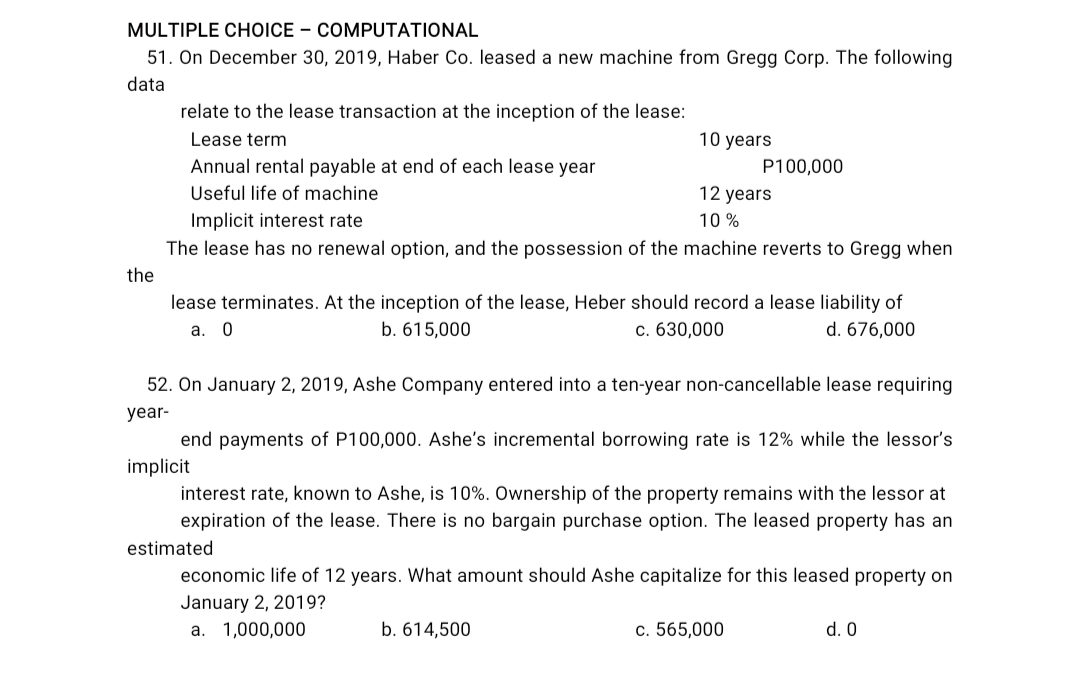 MULTIPLE CHOICE – COMPUTATIONAL
51. On December 30, 2019, Haber Co. leased a new machine from Gregg Corp. The following
data
relate to the lease transaction at the inception of the lease:
Lease term
10 years
Annual rental payable at end of each lease year
P100,000
Useful life of machine
12 years
Implicit interest rate
The lease has no renewal option, and the possession of the machine reverts to Gregg when
10 %
the
lease terminates. At the inception of the lease, Heber should record a lease liability of
d. 676,000
b. 615,000
c. 630,000
a.
52. On January 2, 2019, Ashe Company entered into a ten-year non-cancellable lease requiring
year-
end payments of P100,000. Ashe's incremental borrowing rate is 12% while the lessor's
implicit
interest rate, known to Ashe, is 10%. Ownership of the property remains with the lessor at
expiration of the lease. There is no bargain purchase option. The leased property has an
estimated
economic life of 12 years. What amount should Ashe capitalize for this leased property on
January 2, 2019?
a. 1,000,000
b. 614,500
c. 565,000
d. 0
