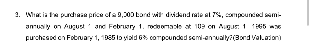 3. What is the purchase price of a 9,000 bond with dividend rate at 7%, compounded semi-
annually on August 1 and February 1, redeemable at 109 on August 1, 1995 was
purchased on February 1, 1985 to yield 6% compounded semi-annually?(Bond Valuation)
