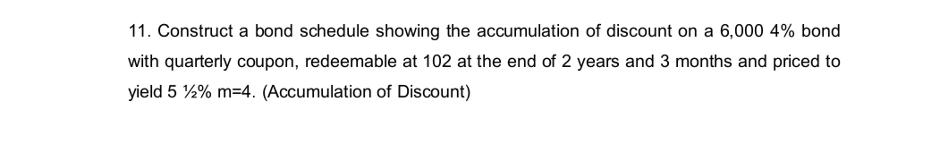 11. Construct a bond schedule showing the accumulation of discount on a 6,000 4% bond
with quarterly coupon, redeemable at 102 at the end of 2 years and 3 months and priced to
yield 5 2% m=4. (Accumulation of Discount)
