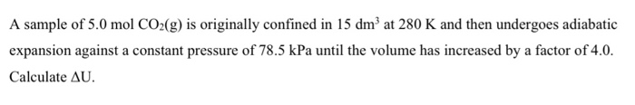 A sample of 5.0 mol CO2(g) is originally confined in 15 dm³ at 280 K and then undergoes adiabatic
expansion against a constant pressure of 78.5 kPa until the volume has increased by a factor of 4.0.
Calculate AU.
