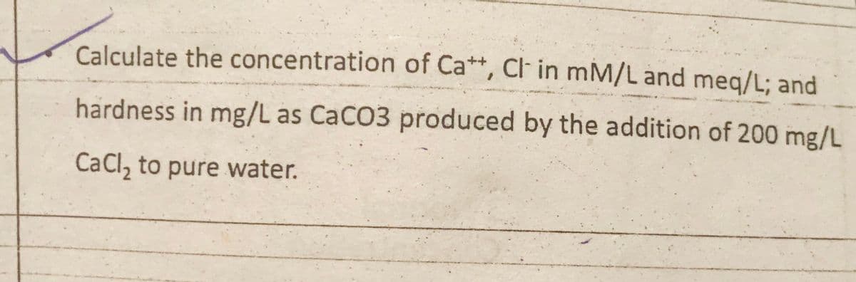 Calculate the concentration of Ca**, Cl in mM/L and meq/L; and
hardness in mg/L as CaCO3 produced by the addition of 200 mg/L
CaCl, to pure water.
