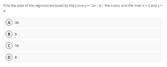 Find the area of the region(s) enclosed by the curve y = |2x - 6|, the x-axis, and the lines x = 0 and x =
4.
A) 34
в) 5
C) 10
8.
