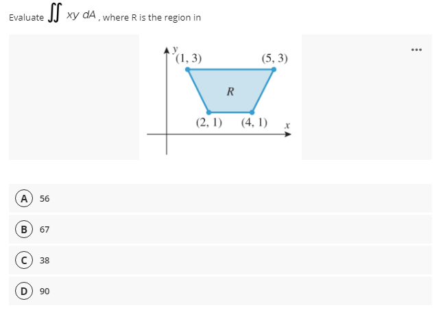Evaluate JJ xy dA , where R is the region in
ху
´(1, 3)
(5, 3)
R
(2, 1)
(4, 1) x
A) 56
в) 67
38
D) 90
