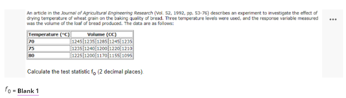 An article in the Journal of Agricultural Engineering Research (Vol. 52, 1992, pp. 53-76) describes an experiment to investigate the effect of
drying temperature of wheat grain on the baking quality of bread. Three temperature levels were used, and the response variable measured
was the volume of the loaf of bread produced. The data are as follows:
...
Temperature (°C)
70
75
80
Volume (CC)
1245 1235 1285|1245 1235
1235 1240 1200 1220| 1210
1225 1200 1170 1155 1095
Calculate the test statistic fo (2 decimal places).
fo
= Blank 1
