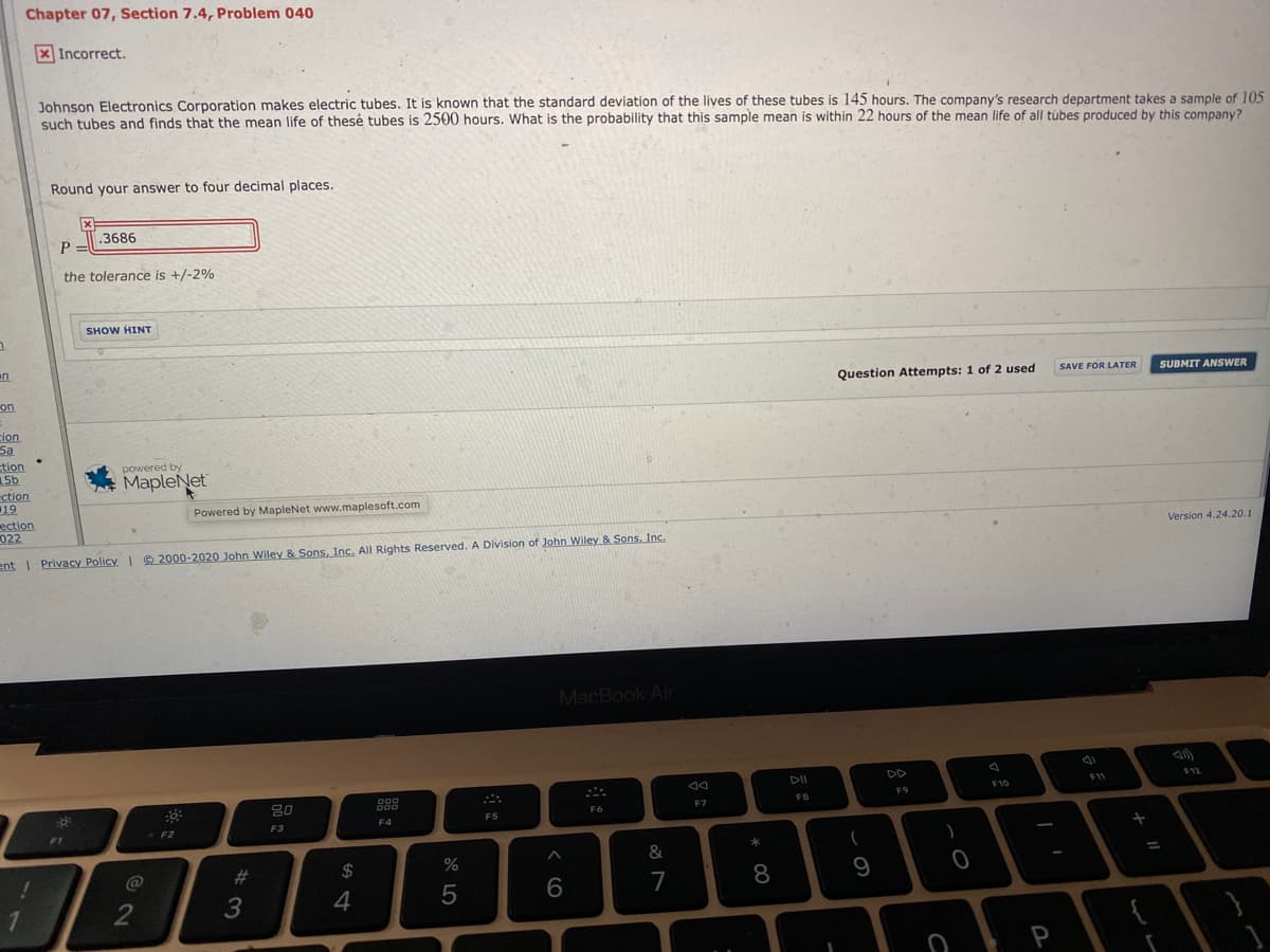 Chapter 07, Section 7.4, Problem 040
X Incorrect.
Johnson Electronics Corporation makes electric tubes. It is known that the standard deviation of the lives of these tubes is 145 hours. The company's research department takes a sample of 105
such tubes and finds that the mean life of thesé tubes is 2500 hours. What is the probability that this sample mean is within 22 hours of the mean life of all túbes produced by this company?
Round your answer to four decimal places.
3686
P
the tolerance is +/-2%
SHOW HINT
un
Question Attempts: 1 of 2 used
SAVE FOR LATER
SUBMIT ANSWER
on
cion
Sa
tion
156
ction
19
ection
022
powered by
MapleNet
Powered by MapleNet www.maplesoft.com
Version 4.24.20.1
ent I Privacy Policy © 2000-2020 John Wiley & Sons, Inc. All Rights Reserved. A Division of John Wiley & Sons, Inc.
MacBook Air
DII
DD
F12
F11
F10
F9
80
FB
F7
F6
F4
F5
F3
F2
F1
&
%23
24
%
9
7
1
2
4
P
* CO
