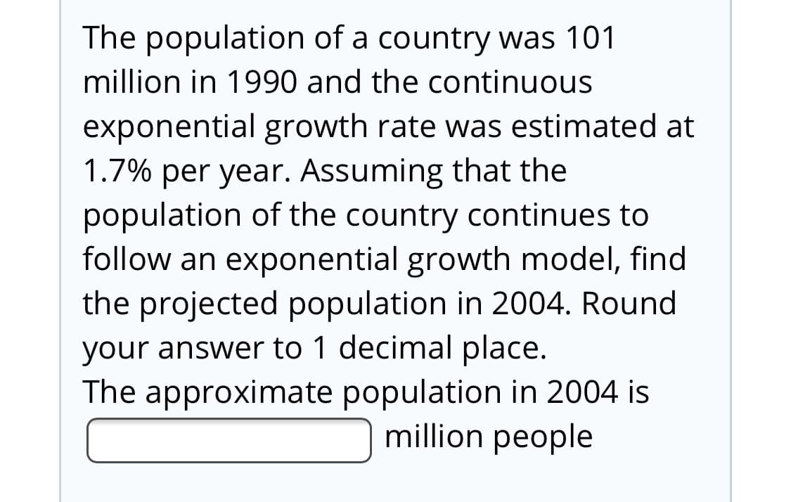 The population of a country was 101
million in 1990 and the continuous
exponential growth rate was estimated at
1.7% per year. Assuming that the
population of the country continues to
follow an exponential growth model, find
the projected population in 2004. Round
your answer to 1 decimal place.
The approximate population in 2004 is
million people
