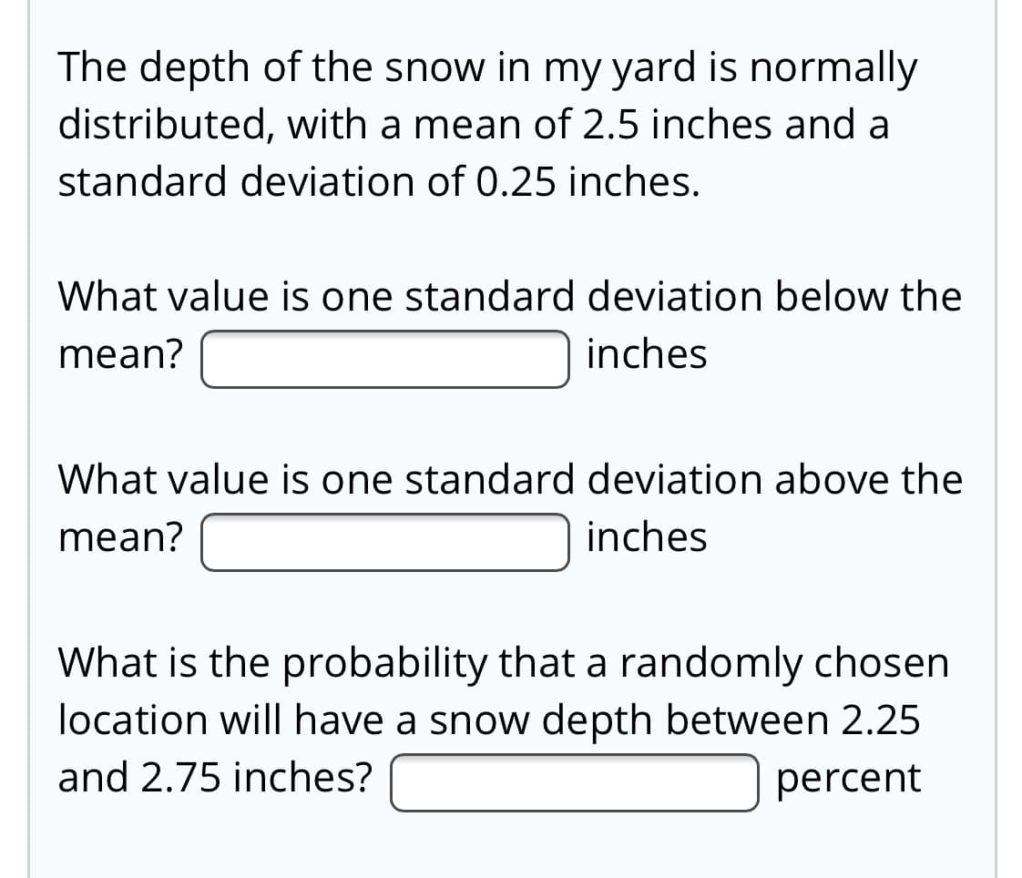 The depth of the snow in my yard is normally
distributed, with a mean of 2.5 inches and a
standard deviation of 0.25 inches.
