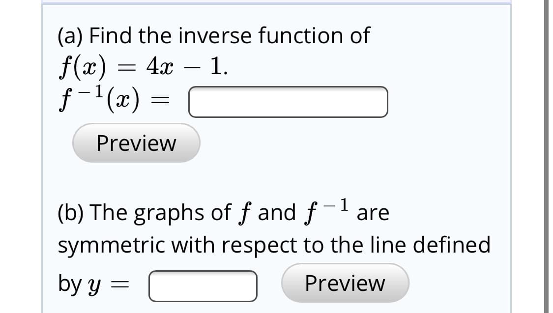 (a) Find the inverse function of
= 4x – 1.
f(x)
f -1(x) :
Preview
(b) The graphs of f and f-l are
symmetric with respect to the line defined
by y =
Preview
