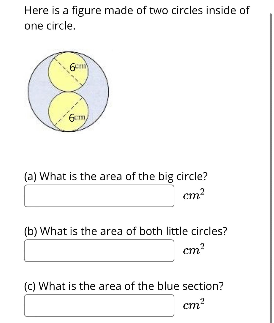 Here is a figure made of two circles inside of
one circle.
6cm
6Cm/
(a) What is the area of the big circle?
cm2
(b) What is the area of both little circles?
cm?
(c) What is the area of the blue section?
cm?
