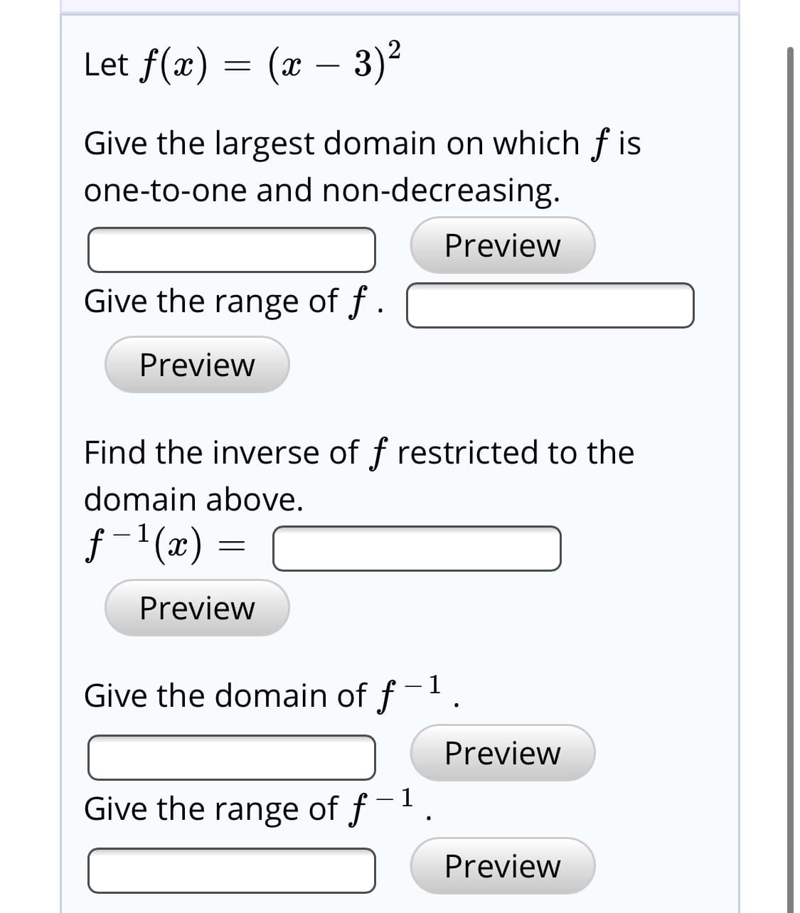 Let f(x) = (x – 3)2
Give the largest domain on which f is
one-to-one and non-decreasing.
Preview
Give the range of f .
Preview
Find the inverse of f restricted to the
domain above.
f-'(x) =
Preview
Give the domain of f-1
Preview
Give the range of f-.
Preview
