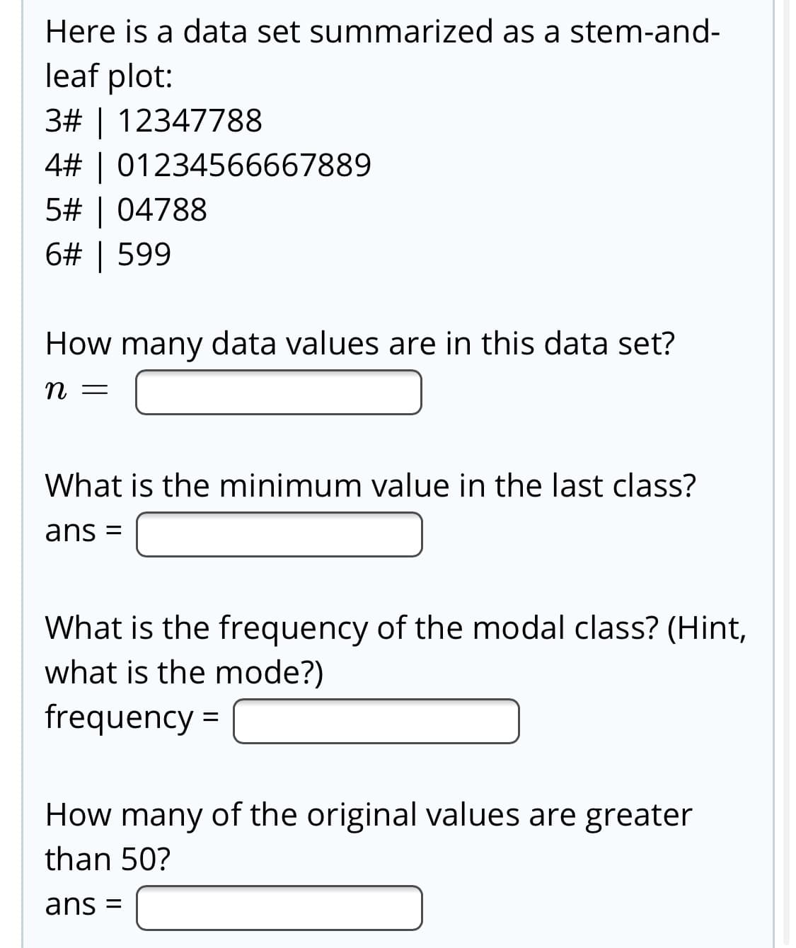 Here is a data set summarized as a stem-and-
leaf plot:
3# | 12347788
4# | 01234566667889
5# | 04788
6# | 599
How many data values are in this data set?
n =
What is the minimum value in the last class?
ans
What is the frequency of the modal class? (Hint,
what is the mode?)
frequency =
How many of the original values are greater
than 50?
ans =
