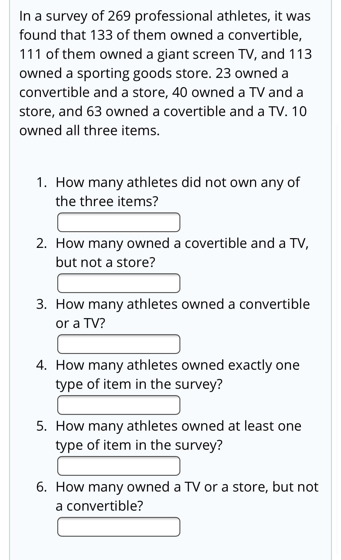 In a survey of 269 professional athletes, it was
found that 133 of them owned a convertible,
111 of them owned a giant screen TV, and 113
owned a sporting goods store. 23 owned a
convertible and a store, 40 owned a TV and a
store, and 63 owned a covertible and a TV. 10
owned all three items.
1. How many athletes did not own any of
the three items?
2. How many owned a covertible and a TV,
but not a store?
3. How many athletes owned a convertible
or a TV?
4. How many athletes owned exactly one
type of item in the survey?
5. How many athletes owned at least one
type of item in the survey?
6. How many owned a TV or a store, but not
a convertible?
