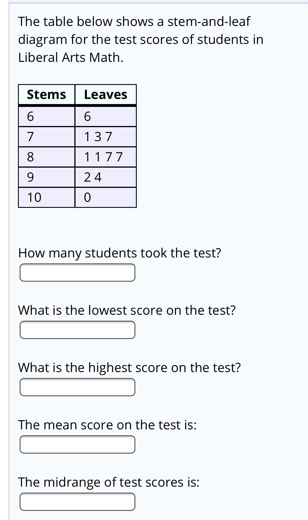 The table below shows a stem-and-leaf
diagram for the test scores of students in
Liberal Arts Math.
Stems
Leaves
6.
6.
7
137
8
1177
9.
24
10
How many students took the test?
What is the lowest score on the test?
What is the highest score on the test?
The mean score on the test is:
The midrange of test scores is:
