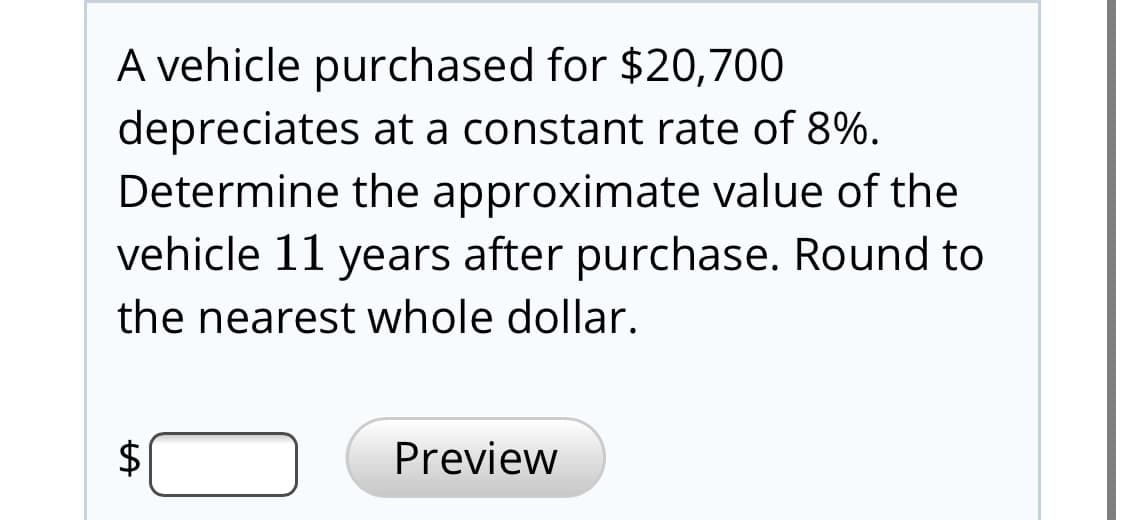 A vehicle purchased for $20,700
depreciates at a constant rate of 8%.
Determine the approximate value of the
vehicle 11 years after purchase. Round to
the nearest whole dollar.
Preview
%24
