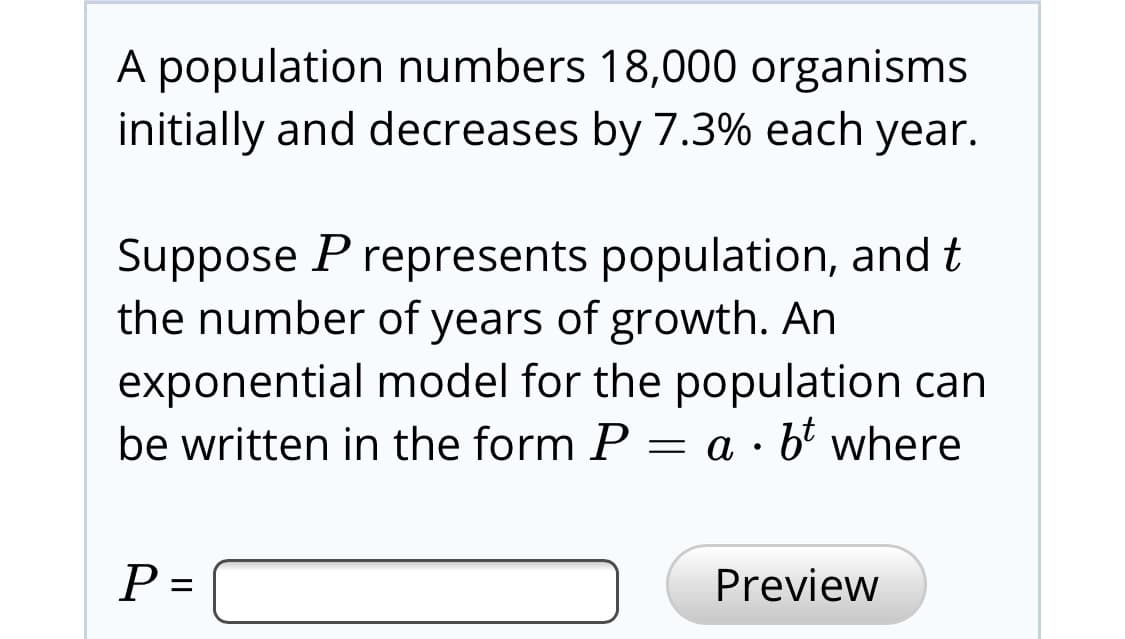 A population numbers 18,000 organisms
initially and decreases by 7.3% each year.
Suppose P represents population, and t
the number of years of growth. An
exponential model for the population can
be written in the form P
= a · b' where
Preview

