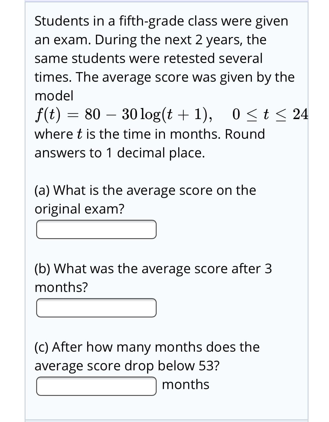 Students in a fifth-grade class were given
an exam. During the next 2 years, the
same students were retested several
times. The average score was given by the
model
f(t) = 80 – 0 <t< 24
30 log(t + 1),
where t is the time in months. Round
answers to 1 decimal place.
(a) What is the average score on the
original exam?
(b) What was the average score after 3
months?
(C) After how many months does the
average score drop below 53?
months
