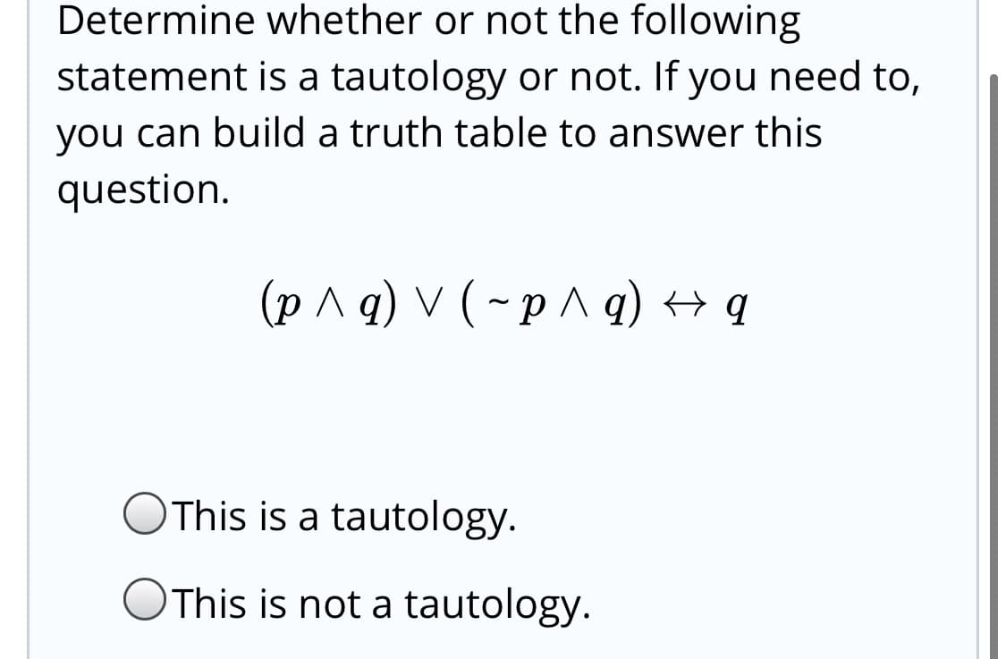 Determine whether or not the following
statement is a tautology or not. If you need to,
you can build a truth table to answer this
question.
(p ^ q) V ( ~p^ q) → q
This is a tautology.
This is not a tautology.
