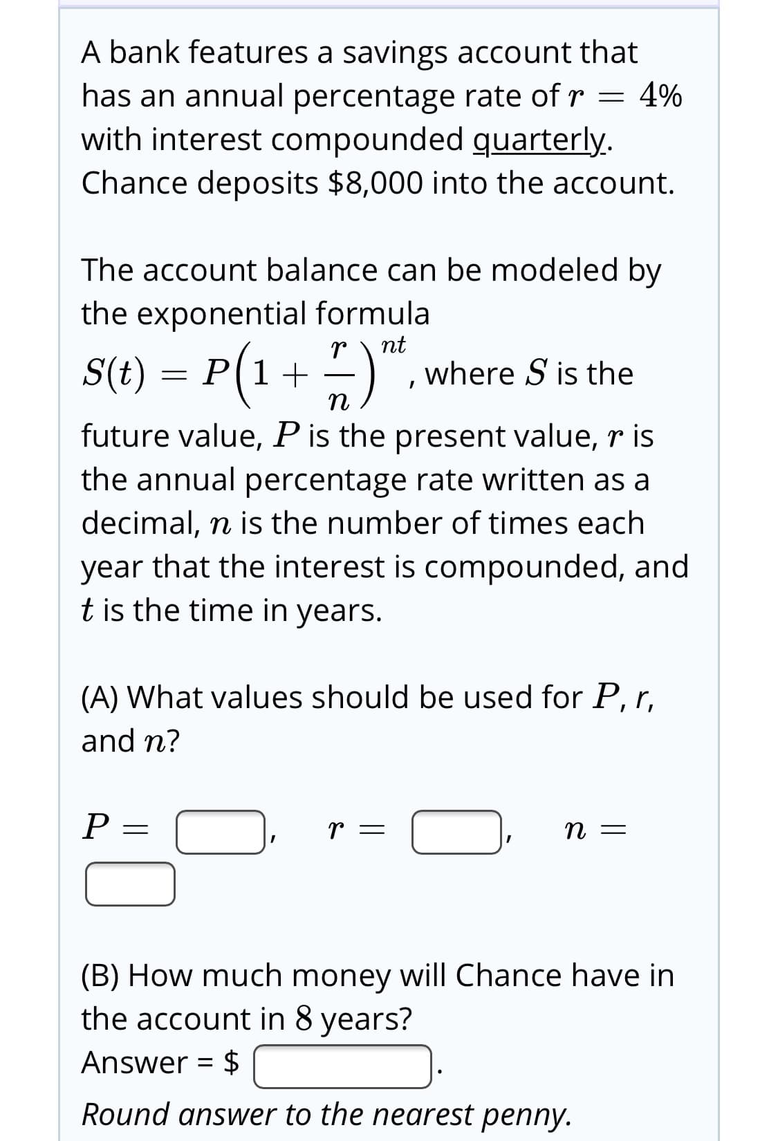 A bank features a savings account that
has an annual percentage rate of r = 4%
with interest compounded quarterly.
Chance deposits $8,000 into the account.
The account balance can be modeled by
the exponential formula
nt
S(t) = P(1+
where S is the
п
future value, Pis the present value, r is
the annual percentage rate written as a
decimal, n is the number of times each
year that the interest is compounded, and
t is the time in years.
(A) What values should be used for P, r,
and n?
(B) How much money will Chance have in
the account in 8 years?
Answer = $
%3D
Round answer to the nearest penny.
