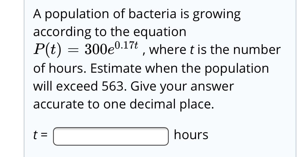 A population of bacteria is growing
according to the equation
P(t) = 300e0.17t , where t is the number
of hours. Estimate when the population
will exceed 563. Give your answer
accurate to one decimal place.
hours
II
