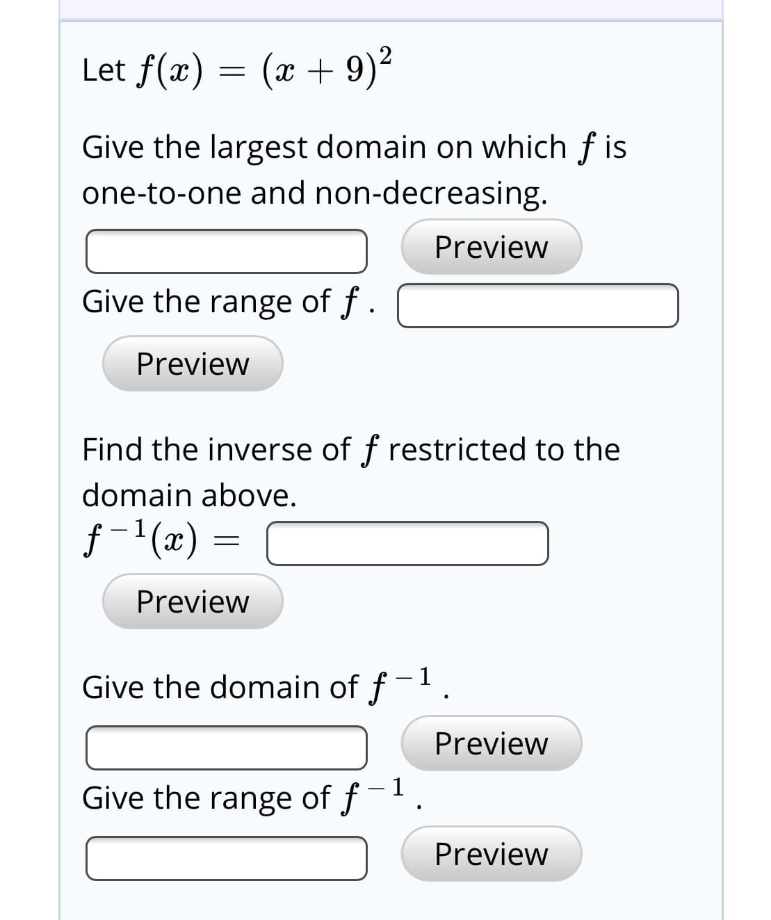 Let f(x) = (x + 9)2
Give the largest domain on which f is
one-to-one and non-decreasing.
Preview
Give the range of f .
Preview
Find the inverse of f restricted to the
domain above.
f -1(x) =
Preview
Give the domain of f
Preview
Give the range of f
Preview
