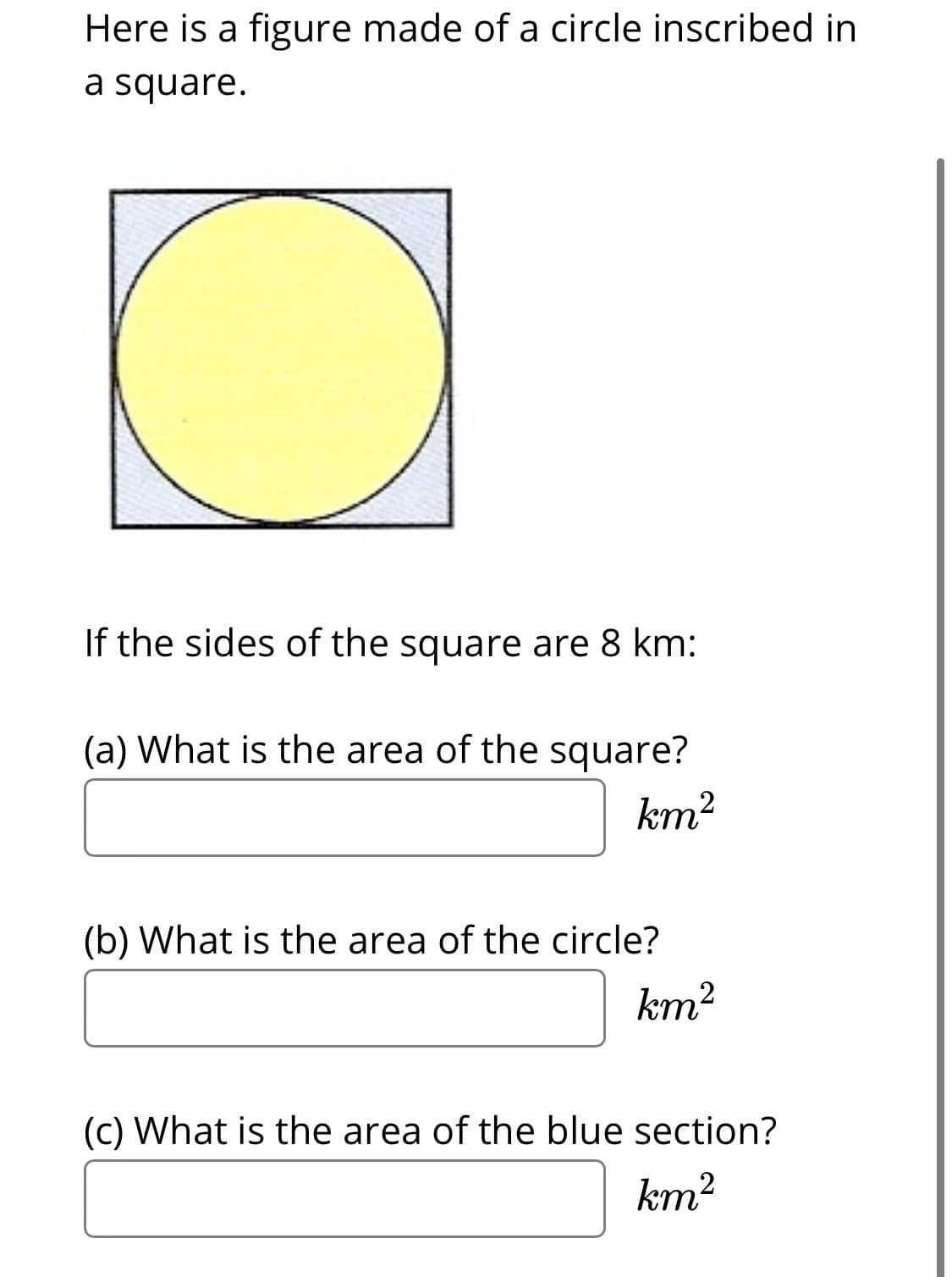 Here is a figure made of a circle inscribed in
a square.
If the sides of the square are 8 km:
(a) What is the area of the square?
km?
(b) What is the area of the circle?
km?
(c) What is the area of the blue section?
km2
