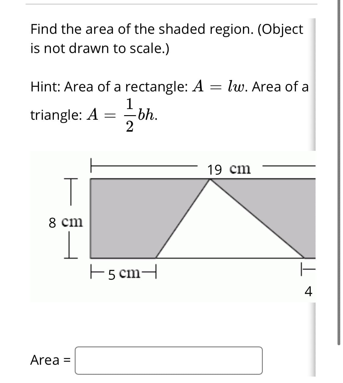 Find the area of the shaded region. (Object
is not drawn to scale.)
Hint: Area of a rectangle: A = lw. Area of a
1
triangle: A
-bh.
19 cm
8 cm
EscmH
4
Area
%3D
