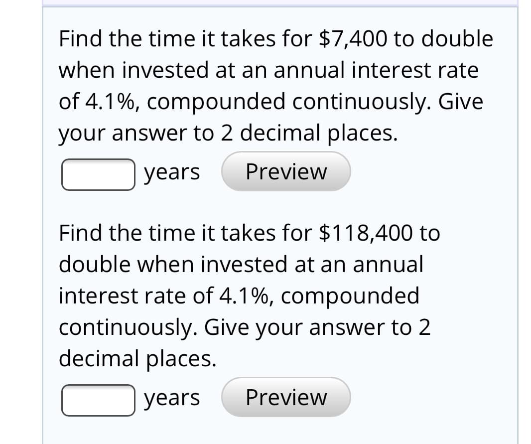Find the time it takes for $7,400 to double
when invested at an annual interest rate
of 4.1%, compounded continuously. Give
your answer to 2 decimal places.
years
Preview
Find the time it takes for $118,400 to
double when invested at an annual
interest rate of 4.1%, compounded
continuously. Give your answer to 2
decimal places.
years
Preview
