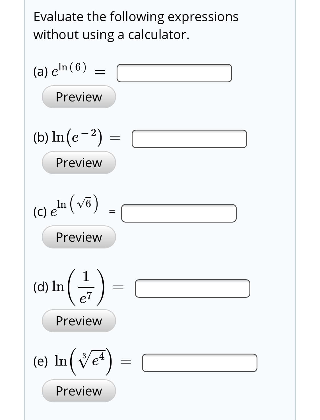 Evaluate the following expressions
without using a calculator.
(a) eln ( 6 )
Preview
(b) ln(e-2) =
Preview
(c) e'n (võ)
Preview
(d) In
e7
Preview
(e) In( Veª)
Preview
