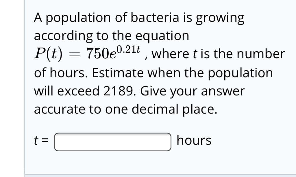 A population of bacteria is growing
according to the equation
P(t) = 750e0.21t , where t is the number
of hours. Estimate when the population
will exceed 2189. Give your answer
accurate to one decimal place.
t =
hours
