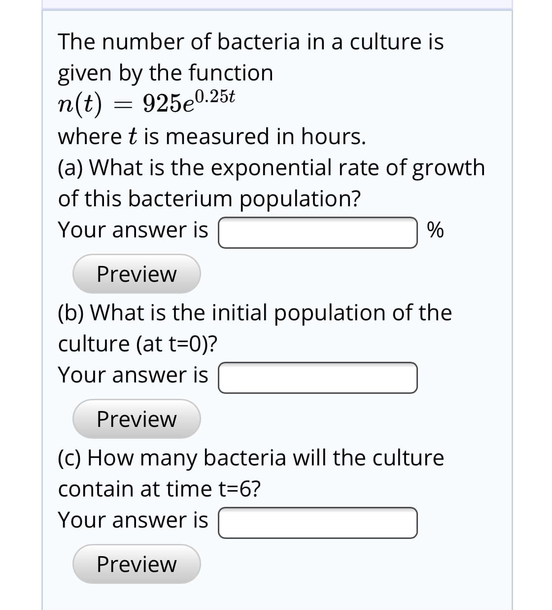 The number of bacteria in a culture is
given by the function
n(t) = 925e0.25t
where t is measured in hours.
(a) What is the exponential rate of growth
of this bacterium population?
Your answer is
Preview
(b) What is the initial population of the
culture (at t=0)?
Your answer is
Preview
(C) How many bacteria will the culture
contain at time t=6?
Your answer is
Preview
