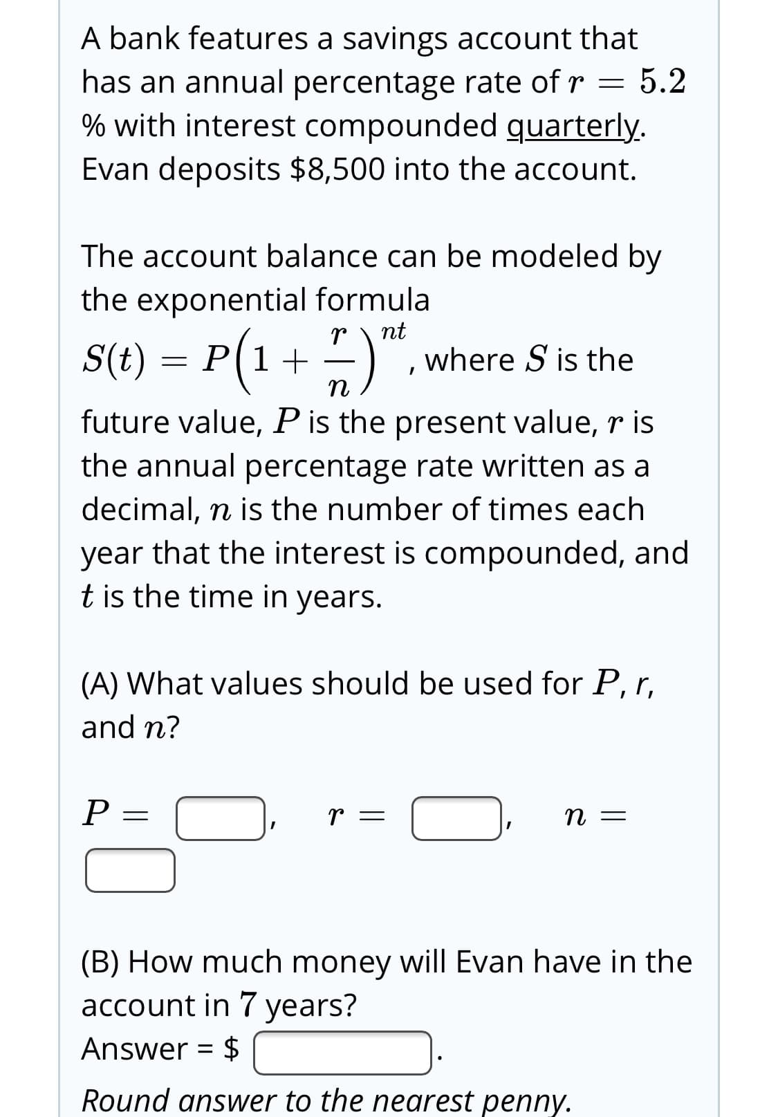 A bank features a savings account that
5.2
has an annual percentage rate of r =
% with interest compounded quarterly.
Evan deposits $8,500 into the account.
The account balance can be modeled by
the exponential formula
nt
S(t) = P(1+
where S is the
future value, Pis the present value, r is
the annual percentage rate written as a
decimal, n is the number of times each
year that the interest is compounded, and
t is the time in years.
(A) What values should be used for P, r,
and n?
P =
— и
(B) How much money will Evan have in the
account in 7 years?
Answer = $
Round answer to the nearest penny.
