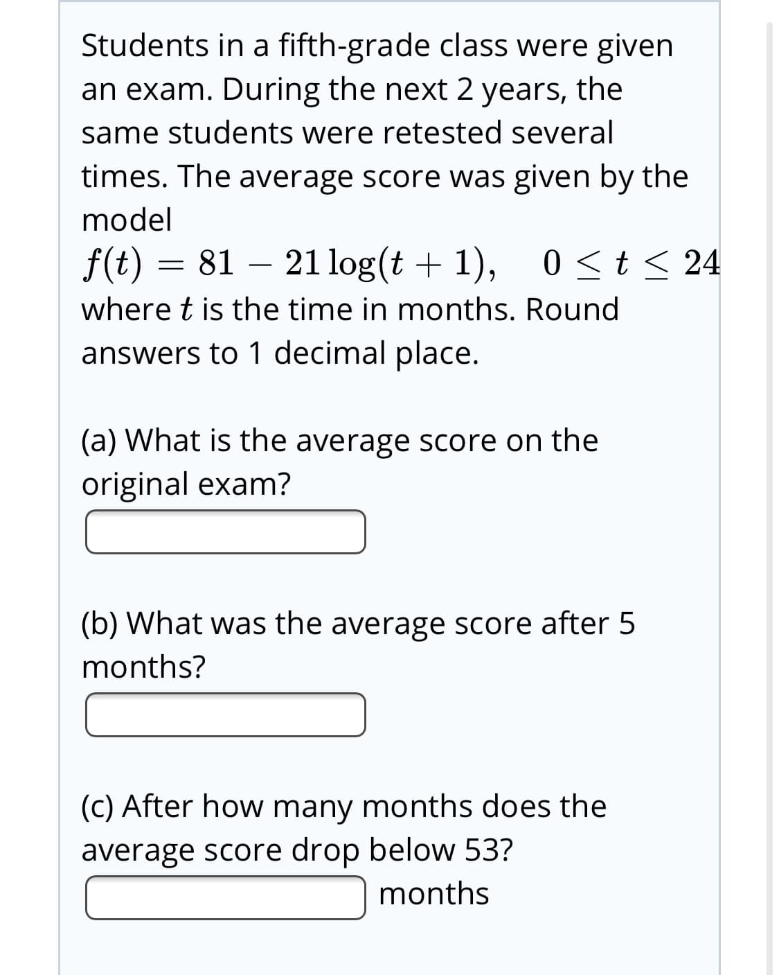 Students in a fifth-grade class were given
an exam. During the next 2 years, the
same students were retested several
times. The average score was given by the
model
f(t) = 81 – 21 log(t + 1),
0<t< 24
where t is the time in months. Round
answers to 1 decimal place.
(a) What is the average score on the
original exam?
(b) What was the average score after 5
months?
(C) After how many months does the
average score drop below 53?
months
