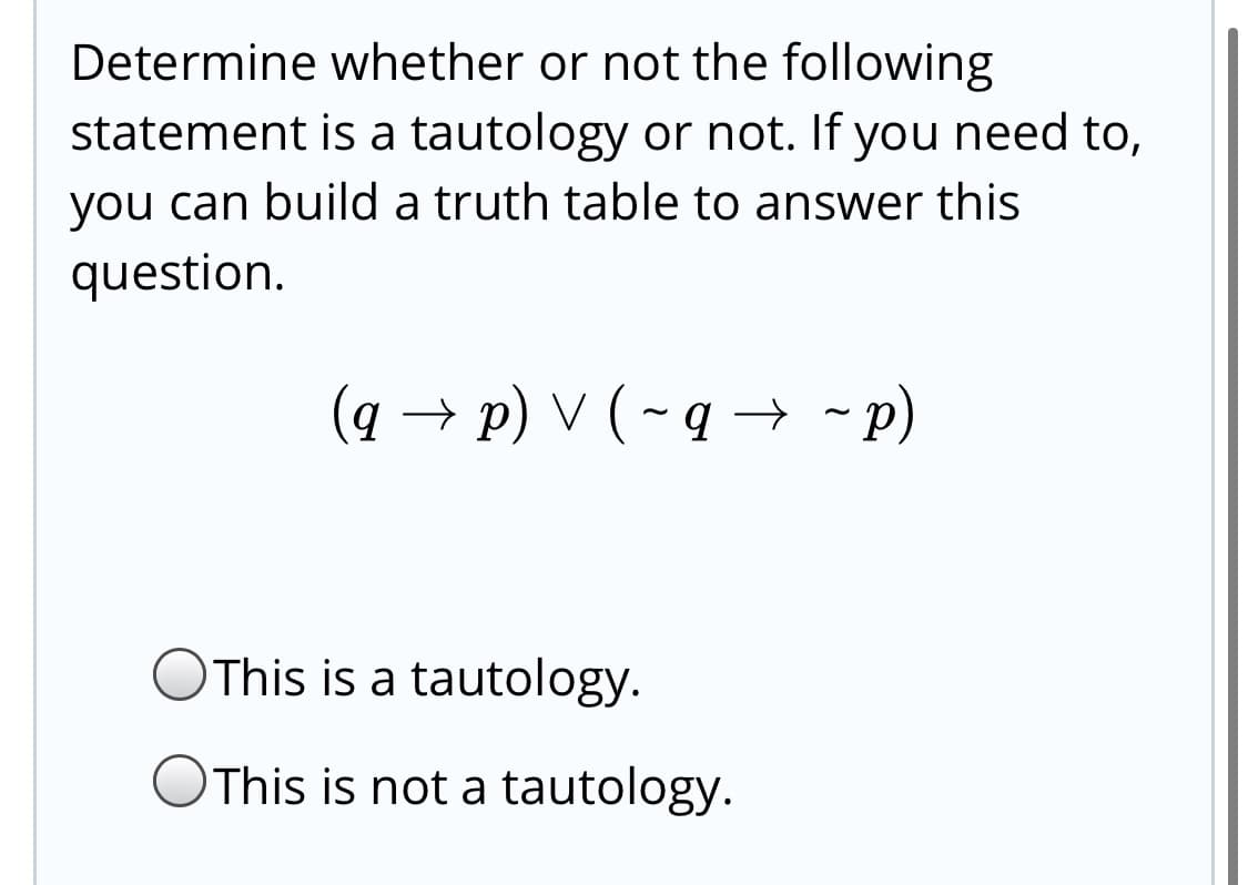 Determine whether or not the following
statement is a tautology or not. If you need to,
you can build a truth table to answer this
question.
(q → p) V (-q → - p)
This is a tautology.
OThis is not a tautology.
