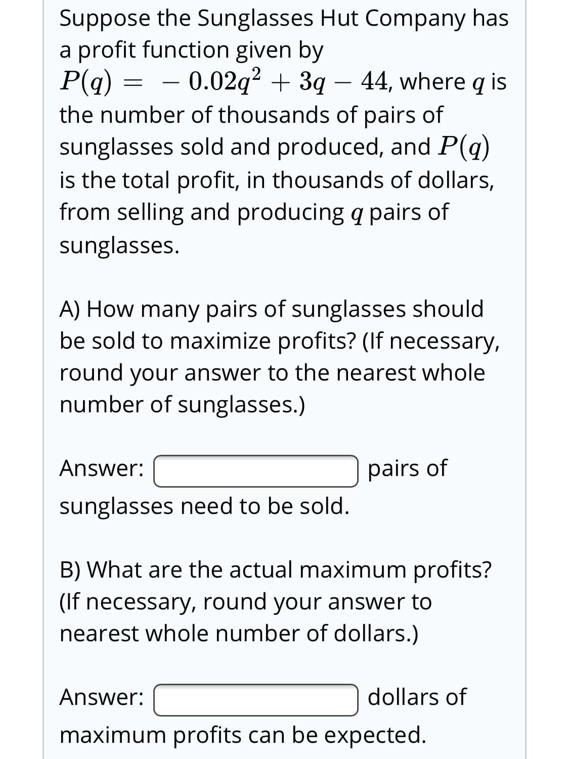Suppose the Sunglasses Hut Company has
a profit function given by
P(q)
the number of thousands of pairs of
sunglasses sold and produced, and P(q)
is the total profit, in thousands of dollars,
from selling and producing q pairs of
0.02q? + 3g – 44, where q is
sunglasses.
A) How many pairs of sunglasses should
be sold to maximize profits? (If necessary,
round your answer to the nearest whole
number of sunglasses.)
Answer:
pairs of
sunglasses need to be sold.
B) What are the actual maximum profits?
(If necessary, round your answer to
nearest whole number of dollars.)
Answer:
dollars of
maximum profits can be expected.

