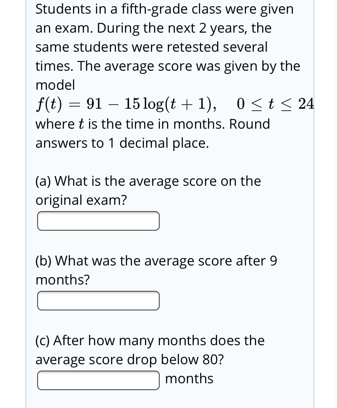 Students in a fifth-grade class were given
an exam. During the next 2 years, the
same students were retested several
times. The average score was given by the
model
f(t) = 91 – 15log(t + 1), 0 <t < 24
0くt< 24
where t is the time in months. Round
answers to 1 decimal place.
(a) What is the average score on the
original exam?
(b) What was the average score after 9
months?
(c) After how many months does the
average score drop below 80?
months
