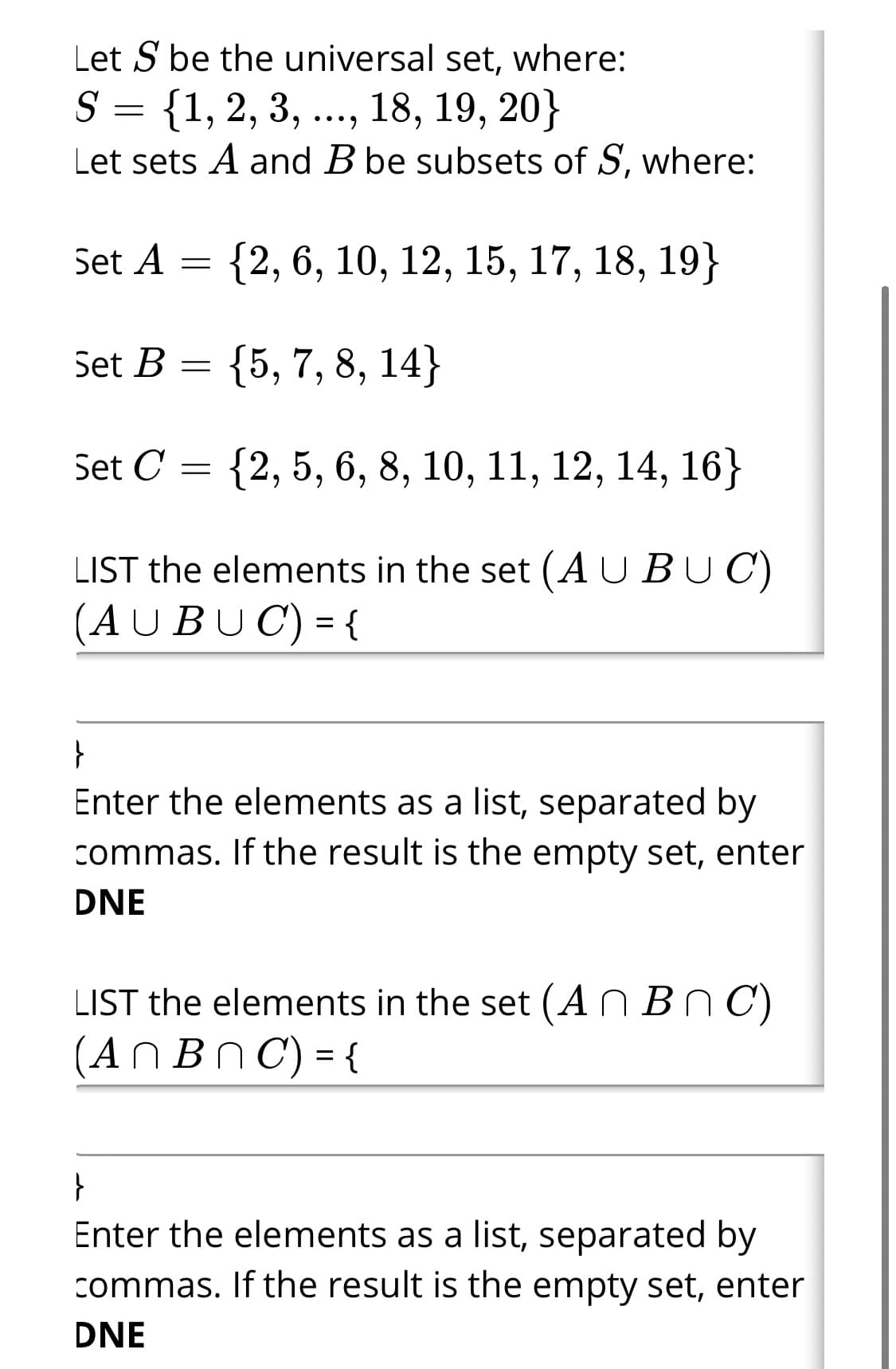 Let S be the universal set, where:
S = {1, 2, 3, .., 18, 19, 20}
Let sets A and B be subsets of S, where:
•••)
Set A
{2, 6, 10, 12, 15, 17, 18, 19}
Set B
{5, 7, 8, 14}
Set C = {2, 5, 6, 8, 10, 11, 12, 14, 16}
LIST the elements in the set (AUBUC)
(AUBUC) = {
%D
Enter the elements as a list, separated by
commas. If the result is the empty set, enter
DNE
LIST the elements in the set (A N Bn C)
(ANBN C) = {
Enter the elements as a list, separated by
commas. If the result is the empty set, enter
DNE
