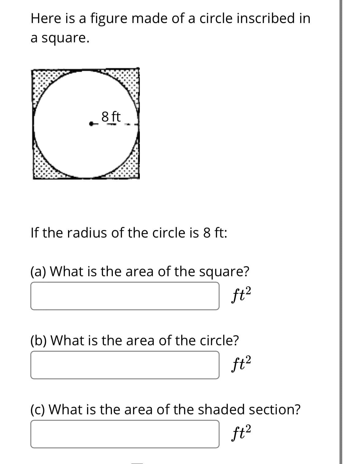 Here is a figure made of a circle inscribed in
a square.
8 ft
If the radius of the circle is 8 ft:
(a) What is the area of the square?
ft?
(b) What is the area of the circle?
ft?
(c) What is the area of the shaded section?
ft?
