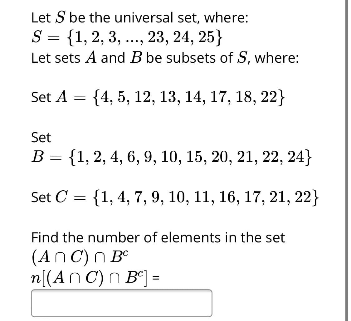 Let S be the universal set, where:
{1, 2, 3, ..., 23, 24, 25}
Let sets A and B be subsets of S, where:
S
••• )
Set A
{4, 5, 12, 13, 14, 17, 18, 22}
Set
В 3 {1, 2, 4, 6, 9, 10, 15, 20, 21, 22, 24}
Set C
{1, 4, 7, 9, 10, 11, 16, 17, 21,
22}
Find the number of elements in the set
(An C) N Bº
n[(An C) n B°] =
