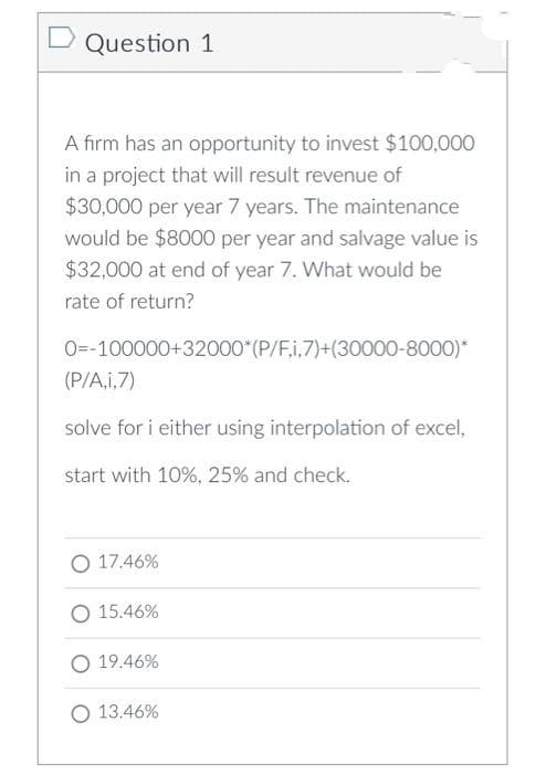 Question 1
A firm has an opportunity to invest $100,000
in a project that will result revenue of
$30,000 per year 7 years. The maintenance
would be $8000 per year and salvage value is
$32,000 at end of year 7. What would be
rate of return?
O=-100000+32000*(P/F,i.7)+(30000-8000)*
(P/A,i,7)
solve for i either using interpolation of excel,
start with 10%, 25% and check.
O 17.46%
O 15.46%
19.46%
O 13.46%
