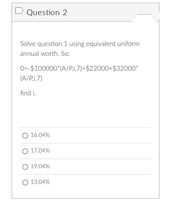 D Question 2
Solve question 1 using equivalent uniform
annual worth. So:
0=-$100000*(A/P,i,7)+$22000+$32000*
(A/P,i,7)
find i.
O 16.04%
O 17.04%
O 19.04%
O 13.04%
