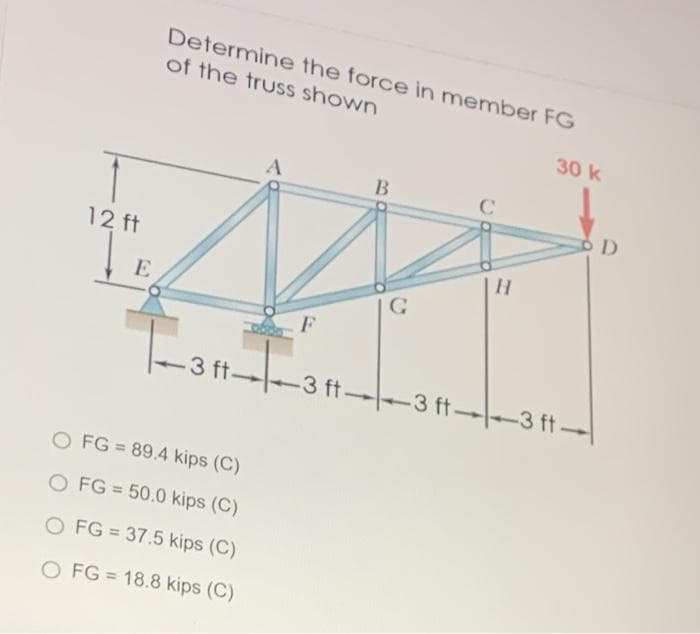 Determine the force in member FG
of the truss shown
30 k
B
12 ft
|H
E
工
3 ft-
-3 ft-
-3 ft 3 ft-
O FG = 89.4 kips (C)
%3D
O FG = 50.0 kips (C)
%3D
O FG = 37.5 kips (C)
O FG = 18.8 kips (C)
