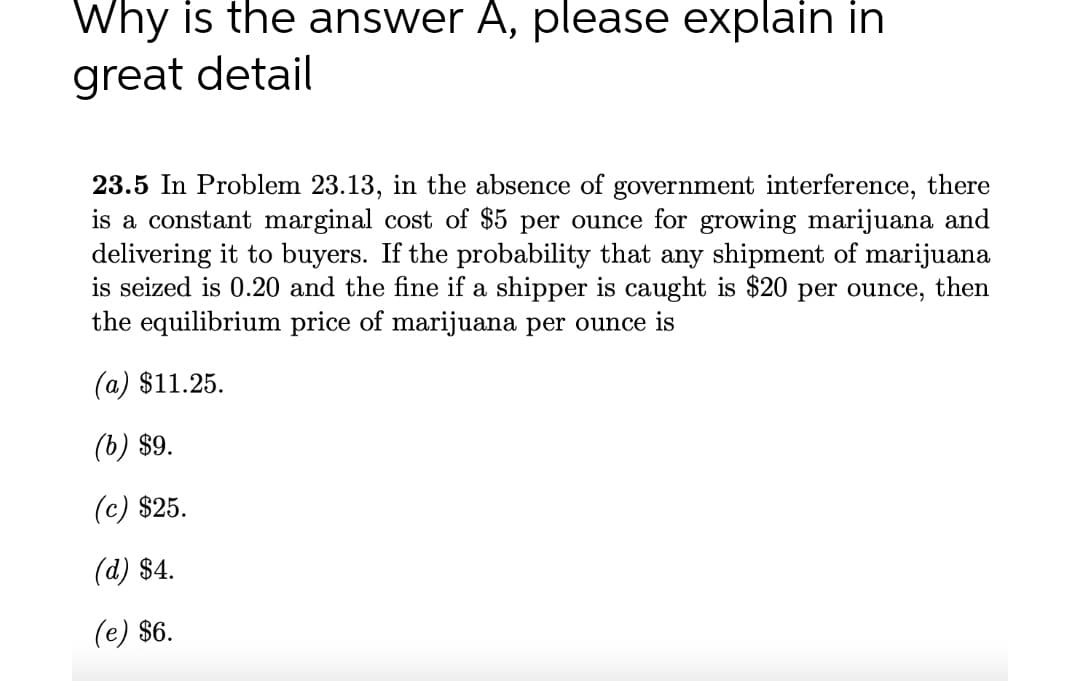 Why is the answer A, please explain in
great detail
23.5 In Problem 23.13, in the absence of government interference, there
is a constant marginal cost of $5 per ounce for growing marijuana and
delivering it to buyers. If the probability that any shipment of marijuana
is seized is 0.20 and the fine if a shipper is caught is $20 per ounce, then
the equilibrium price of marijuana per ounce is
(a) $11.25.
(b) $9.
(c) $25.
(d) $4.
(e) $6.
