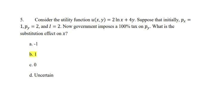 5.
Consider the utility function u(x, y) = 2 In x + 4y. Suppose that initially, p, =
1, p, = 2, and I = 2. Now government imposes a 100% tax on py. What is the
substitution effect on x?
а. -1
b. 1
с. 0
d. Uncertain
