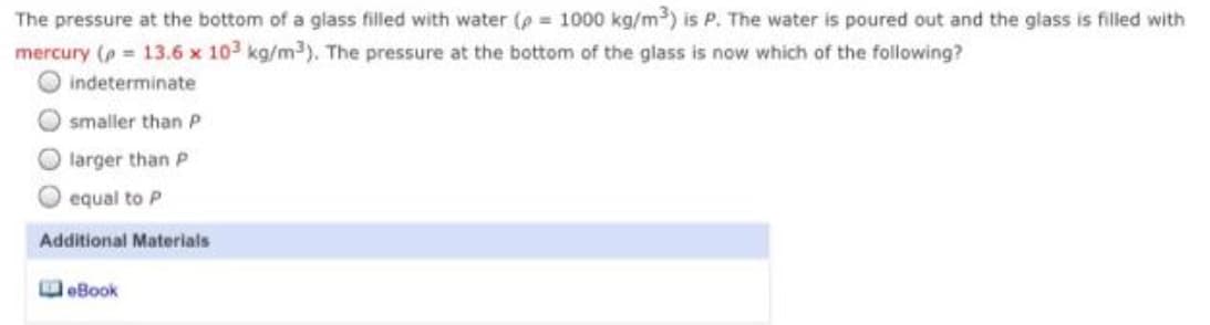 The pressure at the bottom of a glass filled with water (p 1000 kg/m3) is P. The water is poured out and the glass is filled with
mercury (p = 13.6 x 103 kg/m3). The pressure at the bottom of the glass is now which of the following?
O indeterminate
O smaller than P
O larger than P
O equal to P
Additional Materials
eBook

