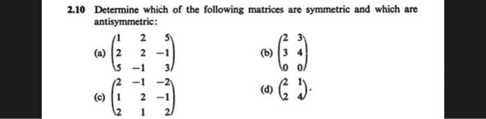 2.10 Determine which of the following matrices are symmetric and which are
antisymmetric:
2
(2 3y
(a) 2
5 -1
2
(b) 3 4
-1
(c) 1
2
1
